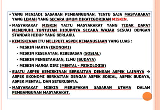  YANG MENJADI SASARAN PEMBANGUNAN, TENTU SAJA MASYARAKAT
YANG LEMAH YANG SECARA UMUM DIKATEGORIKAN MISKIN.
 MASYARAKAT MISKIN YAITU MASYARAKAT YANG TIDAK DAPAT
MEMENUHI TUNTUTAN HIDUPNYA SECARA WAJAR SESUAI DENGAN
STANDAR HIDUP YANG BERLAKU.
 KEMISKINAN ITU MELIPUTI ASPEK KEMANUSIAAN YANG LUAS :
• MISKIN HARTA (EKONOMI)
• MISKIN KESEHATAN, KEBEBASAN (SOSIAL)
• MISKIN PENGETAHUAN, ILMU (BUDAYA)
• MISKIN HARGA DIRI (MENTAL - PSIKOLOGIS)
 SUATU ASPEK KEMISKINAN BERKAITAN DENGAN ASPEK LAINNYA 
ASPEK EKONOMI BERKAITAN DENGAN ASPEK SOSIAL, ASPEK BUDAYA,
ASPEK MENTAL, DAN SETERUSNYA.
 MASYARAKAT MISKIN MERUPAKAN SASARAN UTAMA DALAM
PEMBANGUNAN MASYARAKAT.
 