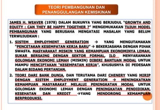JAMES H. WEAVER (1978) DALAM BUKUNYA YANG BERJUDUL “GROWTH AND
EQUITY : CAN THEY BE HAPPY TOGETHER ?” MENGEMUKAKAN TUJUH MODEL
PEMBANGUNAN YANG BERUSAHA MENGATASI MASALAH YANG BELUM
TERWUJUDKAN :
1. SISTEM EMPLOYMENT GENERATION  YANG MENGUTAMAKAN
“PENCETAKAN KESEMPATAN KERJA BARU”  BEKERJASAMA DENGAN PIHAK
SWASTA. MASYARAKAT MISKIN YANG KEMAMPUAN EKONOMINYA LEMAH,
SUKAR BERSAING DENGAN SEKTOR FORMAL, ILO MENYARANKAN
GOLONGAN EKONOMI LEMAH (MISKIN) DIBERI BANTUAN MODAL UNTUK
MAMPU MENCIPTAKAN “KESEMPATAN KERJA”, KHUSUSNYA DI PEDESAAN
DALAM BIDANG PERTANIAN.
2. TEORI DARI BANK DUNIA, DAN TERUTAMA DARI CHENERY YANG MIRIP
DENGAN SISTEM EMPLOYMENT GENERATION  MENINGKATKAN
KEMAMPUAN MASYARAKAT MELALUI PENINGKATAN MODAL UNTUK
GOLONGAN EKONOMI LEMAH DENGAN PENINGKATAN PENDIDIKAN,
KESEHATAN DAN KREDIT YANG MENDORONG KEMAMPUAN
BERPRODUKSI.
TEORI PEMBANGUNAN DAN
PENANGGULANGAN KEMISKINAN
 