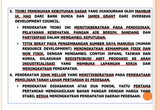 3. TEORI PEMENUHAN KEBUTUHAN DASAR YANG DIANJURKAN OLEH MAHBUB
UL HAQ DARI BANK DUNIA DAN JAMES GRANT DARI OVERSEAS
DEVELOPMENT COUNCIL.
 PENDEKATAN TEORI INI MENITIKBERATKAN PADA PENDIDIKAN,
PELAYANAN KESEHATAN, PANGAN AIR BERSIH, SANDANG DAN
PARTISIPASI DALAM MENGAMBIL KEPUTUSAN.
 TITIK BERAT PADA PENGEMBANGAN SUMBER DAYA MANUSIA (HUMAN
RESOURCE DEVELOPMENT) MENINGKATKAN KEMAMPUAN FISIK DAN
NON FISIK. DENGAN MENGAMBIL CONTOH JEPANG, TAIWAN DAN
KOREA, DILAKUKAN REDISTRIBUSI ASET PRODUKSI KE ARAH
INDUSTRIALISASI YANG MEMBUKA LAPANGAN KERJA DAN
MENINGKATKAN PENDAPATAN.
4. PENDEKATAN JOHN MELLOR YANG MENITIKBERATKAN PADA PEMERATAAN
PEMILIKAN TANAH LAHAN PERTANIAN DI PEDESAAN.
 PENDEKATAN DIDASARKAN ATAS DUA POKOK, YAITU PERTAMA
PERTANIAN MENGHASILKAN BAHAN PANGAN DENGAN HARGA YANG
STABIL KEDUA MENINGKATKAN PENDAPATAN DAERAH PEDESAAN.
 
