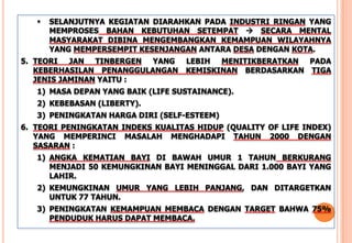  SELANJUTNYA KEGIATAN DIARAHKAN PADA INDUSTRI RINGAN YANG
MEMPROSES BAHAN KEBUTUHAN SETEMPAT  SECARA MENTAL
MASYARAKAT DIBINA MENGEMBANGKAN KEMAMPUAN WILAYAHNYA
YANG MEMPERSEMPIT KESENJANGAN ANTARA DESA DENGAN KOTA.
5. TEORI JAN TINBERGEN YANG LEBIH MENITIKBERATKAN PADA
KEBERHASILAN PENANGGULANGAN KEMISKINAN BERDASARKAN TIGA
JENIS JAMINAN YAITU :
1) MASA DEPAN YANG BAIK (LIFE SUSTAINANCE).
2) KEBEBASAN (LIBERTY).
3) PENINGKATAN HARGA DIRI (SELF-ESTEEM)
6. TEORI PENINGKATAN INDEKS KUALITAS HIDUP (QUALITY OF LIFE INDEX)
YANG MEMPERINCI MASALAH MENGHADAPI TAHUN 2000 DENGAN
SASARAN :
1) ANGKA KEMATIAN BAYI DI BAWAH UMUR 1 TAHUN BERKURANG
MENJADI 50 KEMUNGKINAN BAYI MENINGGAL DARI 1.000 BAYI YANG
LAHIR.
2) KEMUNGKINAN UMUR YANG LEBIH PANJANG, DAN DITARGETKAN
UNTUK 77 TAHUN.
3) PENINGKATAN KEMAMPUAN MEMBACA DENGAN TARGET BAHWA 75%
PENDUDUK HARUS DAPAT MEMBACA.
 