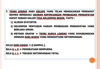 7. TEORI BJERKE DARI ESCAPE YANG TELAH MENGAJUKAN PENDAPAT
BAHWA BERBAGAI UKURAN KEPINCANGAN PEMBAGIAN PENDAPATAN
DAPAT DIBAGI DALAM TIGA KELOMPOK BESAR, YAITU :
1) ALIRAN STATISTIK.
2) KELOMPOK PENYUSUN HUKUM PEMBAGIAN PENDAPATAN YANG
BERLAKU UMUM.
3) METODE GRAFIK  TEORI KURVA LORENZ YANG DIHUBUNGKAN
DENGAN GINI-RASIO YANG MENGHITUNG KETIMPANGAN.
NILAI GINI-RASIO  0 SAMPAI 1
BILA G = 0  PEMERATAAN SEMPURNA
BILA G = 1  TERJADI KETIMPANGAN TOTAL
 
