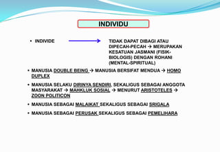 INDIVIDU
 INDIVIDE TIDAK DAPAT DIBAGI ATAU
DIPECAH-PECAH  MERUPAKAN
KESATUAN JASMANI (FISIK-
BIOLOGIS) DENGAN ROHANI
(MENTAL-SPIRITUAL)
 MANUSIA DOUBLE BEING  MANUSIA BERSIFAT MENDUA  HOMO
DUPLEX
 MANUSIA SELAKU DIRINYA SENDIRI, SEKALIGUS SEBAGAI ANGGOTA
MASYARAKAT  MAHKLUK SOSIAL  MENURUT ARISTOTELES 
ZOON POLITICON
 MANUSIA SEBAGAI MALAIKAT SEKALIGUS SEBAGAI SRIGALA
 MANUSIA SEBAGAI PERUSAK SEKALIGUS SEBAGAI PEMELIHARA
 