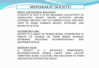 MASYARAKAT (SOCIETY)
KRECH, CRUTCHFIELD, BALLACHEY
A SOCIETY IS THAT IT IS AN ORGANIZED COLLECTIVITY OF
INTERACTING PEOPLE WHOSE ACTIVITIES BECOME
CENTERED AROUND A SET OF COMMON GOALS, AND WHO
TEND TO SHARE COMMON BELIEFS, ATTITUDES, AND
MODES OF ACTION.
H.P.FAIRCHILD, DKK.
SOCIETY IS A GROUP OF HUMAN BEINGS COOPERATING IN
PERSUIT OF SEVERAL OF THEIR MAJOR INTEREST,
INVARIABLY INCLUDING SELFMAINTANANCE AND
SELFPERPETUATION.
HORTON & HUNT
A SOCIETY IS A RELATIVELY INDEPENDENT,
SELFPERPETUATION HUMAN GROUP WHO OCCUPY
TERRYTORY, SHARE A CULTURE, AND HAVE MOST OF THEIR
ASSOSIATIONS WITHIN THIS GROUP.
 