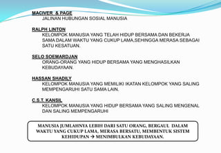 MACIVER & PAGE
JALINAN HUBUNGAN SOSIAL MANUSIA
RALPH LINTON
KELOMPOK MANUSIA YANG TELAH HIDUP BERSAMA DAN BEKERJA
SAMA DALAM WAKTU YANG CUKUP LAMA,SEHINGGA MERASA SEBAGAI
SATU KESATUAN.
SELO SOEMARDJAN
ORANG-ORANG YANG HIDUP BERSAMA YANG MENGHASILKAN
KEBUDAYAAN.
HASSAN SHADILY
KELOMPOK MANUSIA YANG MEMILIKI IKATAN KELOMPOK YANG SALING
MEMPENGARUHI SATU SAMA LAIN.
C.S.T. KANSIL
KELOMPOK MANUSIA YANG HIDUP BERSAMA YANG SALING MENGENAL
DAN SALING MEMPENGARUHI
MANUSIA JUMLAHNYA LEBIH DARI SATU ORANG, BERGAUL DALAM
WAKTU YANG CUKUP LAMA, MERASA BERSATU, MEMBENTUK SISTEM
KEHIDUPAN  MENIMBULKAN KEBUDAYAAN.
 