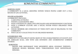 KOMUNITAS (COMMUNITY)
HORTON & HUNT
A COMMUNITY IS A LOCAL GROUPING WITHIN WHICH PEOPLE CARRY OUT A FULL
ROUND OF LIFE ACTIVITIES..
HILLERY & JONASSEN.
A COMMUNITY INCLUDES :
1) A GROUPING OF PEOPLE
2) WITHIN A GGEOGRAPHIC AREA
3) WITH A DIVISION OF LABOR, INTO SPECIALIZED AND INTERDEPENDENT FUNCTIONS
4) WITH A COMMON CULTURE AND A SOCIAL SYSTEM WHICH ORGANIZES THEIR
ACTIVITIES
5) WHOSE MEMBERS ARE CONSCIOUS OF THEIR UNITY AND OF BELONGING TO THE
COMMUNITY
6) WHO CAN ACT COLLECTIVELY IN AN ORGANIZED MANNER.
H.P.FAIRCHILD, DKK.
COMMUNITY IS A SUB-GROUP HAVING MANY OF THE CHARACTERISTICS OF SOCIETY, BUT
ON ASMALLER SCALE, AND WITH LESS EXTENSIVE AND COORDINATED COMMON
INTEREST.
KOMUNITAS
BAGIAN DARI MASYARAKAT YANG MENEMPATI AREAL GEOGRAFI TERTENTU,
MEMILIKI BUDAYA BERSAMA SERTA TERKOORDINASI OLEH KEPENTINGAN
BERSAMA.
 