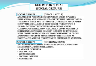 KELOMPOK SOSIAL
(SOCIAL GROUPS)
SOCIAL GROUPS (GRACE L. COYLE)
A NUMBER OF PERSONS BETWEEN WHOM EXISTS A PSYCHIC
INTERACTION AND WHO ARE SET APART BY THAT INTERACTION IN
THEIR OWN MINDS AND IN THOSE OF OTHERS AS A RECOGNIZED
ENTITY THE SOCIAL GROUP REQUIRES OF ITS EXISTENCE A
DURABLE CONTACT BETWEEN PERSON OUT OF WHICH
CONTINUOUS INTERACTION MAY ARISE, A CONSCIOUSNESS OF
SUFFICIENT LIKENESS OR COMMON INTEREST TO ESTHABLISH
SOME DEGREE OF IDENTIFICATION OF EACH WITH THE GROUP
AND SOME STRUCTURE RECOGNIZED BY THE MEMBERS AS
ESSENTIAL TO ACHIEVE ITS CONTINUED EXISTENCE AS AN ENTITY.
SOCIAL GROUPS (HORTON & HUNT)
ANY NUMBER OF PERSONS WHO SHARE A CONSCIOUSNESS OF
MEMBERSHIP AND OF INTERACTION.
 A NUMBER OF PERSON
 INTERACTION
 CONSCIOUSNESS
 COOMON INTEREST
 MEMBERSHIP
 