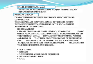 Ch. H. COOLEY (1864-1929)
MEMBEDAKAN KELOMPOK SOSIAL MENJADI PRIMARY GROUP
DENGAN SECONDARY GROUP.
PRIMARY GROUP
CHARACTERIZED BY INTIMATE FACE TOFACE ASSOCIATION AND
CO-OPERATION.
THEY ARE PRIMARY IN SEVERAL SENSES, BUT CHIEVLY IN THAT
THEY ARE FUNDAMENTAL IN FORMING IN THE SOCIAL NATURE
AND IDEAS OF THE INDIVIDUAL.
HORTON & HUNT
 RIMARY GROUP  ARE THOSE IN WHICH WE COME TO KNOW
OTHER PEOPLE INTIMATELY AS INDIVIDUAL PERSONALITIES. WE DO
THIS THROUGH SOCIAL CONTACS THAT ARE INTIMATE, PERSOAL
AND TOTAL IN THAT THEY INVOLVE MANY PART OF THE PERSON’S
LIFE EXPERIENCE. IN THE PRIMARY GROUP, SUCH AS FAMILY,
CLIQUE, OR SET OF CLOSE FRIENDS, THE SOCIAL RELATIONSHIPS
TEND TO BE INFORMAL AND RELAXED.
 FACE TO FACE
 INTIMATE
 FUNDAMENTAL AND IDEAS OF INDIVIDUAL
 INFORMAL AND RELAXED
 TOTAL
 