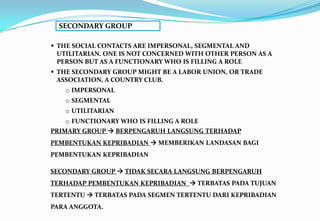 SECONDARY GROUP
 THE SOCIAL CONTACTS ARE IMPERSONAL, SEGMENTAL AND
UTILITARIAN. ONE IS NOT CONCERNED WITH OTHER PERSON AS A
PERSON BUT AS A FUNCTIONARY WHO IS FILLING A ROLE
 THE SECONDARY GROUP MIGHT BE A LABOR UNION, OR TRADE
ASSOCIATION, A COUNTRY CLUB.
o IMPERSONAL
o SEGMENTAL
o UTILITARIAN
o FUNCTIONARY WHO IS FILLING A ROLE
PRIMARY GROUP  BERPENGARUH LANGSUNG TERHADAP
PEMBENTUKAN KEPRIBADIAN  MEMBERIKAN LANDASAN BAGI
PEMBENTUKAN KEPRIBADIAN
SECONDARY GROUP  TIDAK SECARA LANGSUNG BERPENGARUH
TERHADAP PEMBENTUKAN KEPRIBADIAN  TERBATAS PADA TUJUAN
TERTENTU  TERBATAS PADA SEGMEN TERTENTU DARI KEPRIBADIAN
PARA ANGGOTA.
 