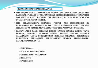  THE MAJOR SOCIAL BONDS ARE VOLUNTARY AND BASED UPON THE
RATIONAL PURSUIT OF SELF INTEREST. PEOPLE ENTER RELATIONS WITH
ONE ANOTHER, NOT BECAUSE IT IS “NATURAL”, BUT AS A PRACTICAL WAY
OF ACHIEVING AN ONJECTIVE.
 THE RELATIONSHIPS BETWEEN PEOPLE ARE DETERMINED BY
BARGAINING AND DEFINED IN WRITTEN AGREEMENTS. RELATIVES ARE
SEPARATED AS PEOPLE MOVE ABOUT AND LIVE AMONG STRANGERS.
 IKATAN LAHIR YANG BERSIFAT POKOK UNTUK JANGKA WAKTU YANG
PENDEK, BERSIFAT SEBAGAI SUATU BENTUK DALAM PIKIRAN
(IMAGINARY) SERTA STRUKTURNYA BERSIFAT MEKANIS. BERBENTUK
HUBUNGAN PERJANJIAN BERDASARKAN IKATAN TIMBAL-BALIK.
(SOERJONO SOEKANTO)
o IMPERSONAL
o FORMAL, CONTRACTUAL
o UTILITARIAN, PRAGMATIC
o REALISTIC
o SPECIALIZED
GESSELSCHAFT (PATEMBAYAN)
 