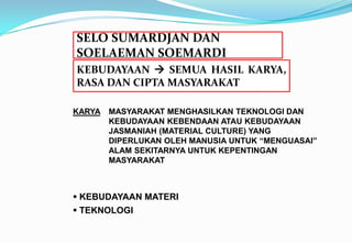 SELO SUMARDJAN DAN
SOELAEMAN SOEMARDI
KARYA MASYARAKAT MENGHASILKAN TEKNOLOGI DAN
KEBUDAYAAN KEBENDAAN ATAU KEBUDAYAAN
JASMANIAH (MATERIAL CULTURE) YANG
DIPERLUKAN OLEH MANUSIA UNTUK “MENGUASAI”
ALAM SEKITARNYA UNTUK KEPENTINGAN
MASYARAKAT
KEBUDAYAAN  SEMUA HASIL KARYA,
RASA DAN CIPTA MASYARAKAT
 KEBUDAYAAN MATERI
 TEKNOLOGI
 