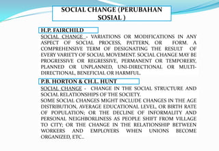 SOCIAL CHANGE (PERUBAHAN
SOSIAL )
SOCIAL CHANGE - VARIATIONS OR MODIFICATIONS IN ANY
ASPECT OF SOCIAL PROCESS, PATTERN, OR FORM. A
COMPREHENSIVE TERM OF DESIGNATING THE RESULT OF
EVERY VARIETY OF SOCIAL MOVEMENT. SOCIAL CHANGE MAY BE
PROGRESSIVE OR REGRESSIVE, PERMANENT OR TEMPORERY,
PLANNED OR UNPLANNED, UNI-DIRECTIONAL OR MULTI-
DIRECTIONAL, BENEFICIAL OR HARMFUL.
H.P. FAIRCHILD
SOCIAL CHANGE - CHANGE IN THE SOCIAL STRUCTURE AND
SOCIAL RELATIONSHIPS OF THE SOCIETY.
SOME SOCIAL CHANGES MIGHT INCLUDE CHANGES IN THE AGE
DISTRIBUTION, AVERAGE EDUCATIONAL LEVEL, OR BIRTH RATE
OF POPULATION; OR THE DECLINE OF INFORMALITY AND
PERSONAL NEIGHBORLINESS AS PEOPLE SHIFT FROM VILLAGE
TO CITY; OR THE CHANGE IN THE RELATIONSHIP BETWEEN
WORKERS AND EMPLOYERS WHEN UNIONS BECOME
ORGANIZED, ETC..
P.B. HORTON & CH.L. HUNT
 
