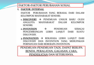 FAKTOR-FAKTOR PERUBAHAN SOSIAL
I. FAKTOR INTERNAL
FAKTOR PERUBAHAN YANG BERASAL DARI DALAM
KELOMPOK MASYARAKAT SENDIRI.
1. DISCOVERY  PENEMUAN UNSUR BARU OLEH
ANGGOTA MASYARAKAT DALAM KELOMPOK
SENDIRI.
2.INVENTION  PENEMUAN SEBAGAI
PENGEMBANGAN LEBIH LANJUT DARI SUATU
DISCOVERY.
3. INNOVATION  REKAYASA LEBIH LANJUT DARI
DISCOVERY DAN INVENTION YANG MERUPAKAN
PERPADUAN DARI BEBERAPA INVENTION.
PENEMUAN-PENEMUAN TADI, DAPAT BERUPA
BENDA, PERALATAN, GAGASAN, CARA,
PENDEKATAN DAN SETERUSNYA.
 