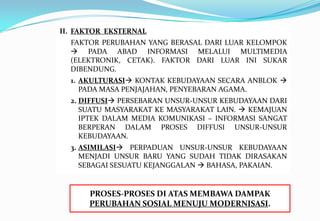 II. FAKTOR EKSTERNAL
FAKTOR PERUBAHAN YANG BERASAL DARI LUAR KELOMPOK
 PADA ABAD INFORMASI MELALUI MULTIMEDIA
(ELEKTRONIK, CETAK). FAKTOR DARI LUAR INI SUKAR
DIBENDUNG.
1. AKULTURASI KONTAK KEBUDAYAAN SECARA ANBLOK 
PADA MASA PENJAJAHAN, PENYEBARAN AGAMA.
2. DIFFUSI PERSEBARAN UNSUR-UNSUR KEBUDAYAAN DARI
SUATU MASYARAKAT KE MASYARAKAT LAIN.  KEMAJUAN
IPTEK DALAM MEDIA KOMUNIKASI – INFORMASI SANGAT
BERPERAN DALAM PROSES DIFFUSI UNSUR-UNSUR
KEBUDAYAAN.
3. ASIMILASI PERPADUAN UNSUR-UNSUR KEBUDAYAAN
MENJADI UNSUR BARU YANG SUDAH TIDAK DIRASAKAN
SEBAGAI SESUATU KEJANGGALAN  BAHASA, PAKAIAN.
PROSES-PROSES DI ATAS MEMBAWA DAMPAK
PERUBAHAN SOSIAL MENUJU MODERNISASI.
 