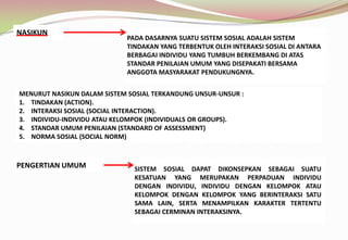 NASIKUN
PADA DASARNYA SUATU SISTEM SOSIAL ADALAH SISTEM
TINDAKAN YANG TERBENTUK OLEH INTERAKSI SOSIAL DI ANTARA
BERBAGAI INDIVIDU YANG TUMBUH BERKEMBANG DI ATAS
STANDAR PENILAIAN UMUM YANG DISEPAKATI BERSAMA
ANGGOTA MASYARAKAT PENDUKUNGNYA.
MENURUT NASIKUN DALAM SISTEM SOSIAL TERKANDUNG UNSUR-UNSUR :
1. TINDAKAN (ACTION).
2. INTERAKSI SOSIAL (SOCIAL INTERACTION).
3. INDIVIDU-INDIVIDU ATAU KELOMPOK (INDIVIDUALS OR GROUPS).
4. STANDAR UMUM PENILAIAN (STANDARD OF ASSESSMENT)
5. NORMA SOSIAL (SOCIAL NORM)
PENGERTIAN UMUM SISTEM SOSIAL DAPAT DIKONSEPKAN SEBAGAI SUATU
KESATUAN YANG MERUPAKAN PERPADUAN INDIVIDU
DENGAN INDIVIDU, INDIVIDU DENGAN KELOMPOK ATAU
KELOMPOK DENGAN KELOMPOK YANG BERINTERAKSI SATU
SAMA LAIN, SERTA MENAMPILKAN KARAKTER TERTENTU
SEBAGAI CERMINAN INTERAKSINYA.
 