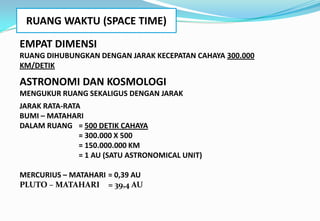 RUANG WAKTU (SPACE TIME)
EMPAT DIMENSI
RUANG DIHUBUNGKAN DENGAN JARAK KECEPATAN CAHAYA 300.000
KM/DETIK
ASTRONOMI DAN KOSMOLOGI
MENGUKUR RUANG SEKALIGUS DENGAN JARAK
JARAK RATA-RATA
BUMI – MATAHARI
DALAM RUANG = 500 DETIK CAHAYA
= 300.000 X 500
= 150.000.000 KM
= 1 AU (SATU ASTRONOMICAL UNIT)
MERCURIUS – MATAHARI = 0,39 AU
PLUTO – MATAHARI = 39,4 AU
 