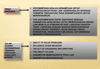  KEPEMIMPINAN ADALAH KEMAMPUAN UNTUK
MEMPENGARUHI PIHAK LAIN. KEBERHASILAN SEORANG
PEMIMPIN TERGANTUNG PADA KEMAMPUANNYA UNTUK
MEMPENGARUHI.
 TIPE KEPEMIMPINAN DAPAT DIARTIKAN SEBAGAI
KEMAMPUAN SESEORANG UNTUK MEMPENGARUHI ORANG
LAIN MEMLALUI KOMUNIKASI BAIK LANGSUNG MAUPUN
TIDAK LANGSUNG DENGAN MAKSUD MENGGERAKKAN
ORANG-ORANG TERSEBUT, AGAR DENGAN PENUH
PENGERTIAN, KESADARAN DAN SENAG HATI BERSEDIA
MENGIKUTI KEHENDAKNYA.
PANJI
ANORAGA
DALAM
KONSEP
KEPEMIMPINAN
TERDAPAT
KATA-KATA
KUNCI (KEY
WORDS)
 ABILITY TO SOLVE PROBLEMS
 INFLUENCE OTHER BEHAVIOR
 THE ACT OF ORGANIZING AND DIRECTING
 THE ABILITY TO LEAD
 KEMAMPUAN MEMPENGARUHI PIHAK LAIN
 KEMAMPUAN MENGGERAKKAN
 