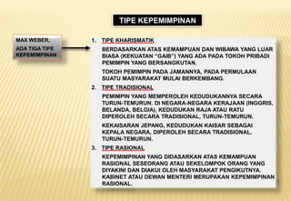 MAX WEBER,
ADA TIGA TIPE
KEPEMIMPINAN
1. TIPE KHARISMATIK
BERDASARKAN ATAS KEMAMPUAN DAN WIBAWA YANG LUAR
BIASA (KEKUATAN “GAIB”) YANG ADA PADA TOKOH PRIBADI
PEMIMPIN YANG BERSANGKUTAN.
TOKOH PEMIMPIN PADA JAMANNYA, PADA PERMULAAN
SUATU MASYARAKAT MULAI BERKEMBANG.
2. TIPE TRADISIONAL
PEMIMPIN YANG MEMPEROLEH KEDUDUKANNYA SECARA
TURUN-TEMURUN. DI NEGARA-NEGARA KERAJAAN (INGGRIS,
BELANDA, BELGIA), KEDUDUKAN RAJA ATAU RATU
DIPEROLEH SECARA TRADISIONAL, TURUN-TEMURUN.
KEKAISARAN JEPANG, KEDUDUKAN KAISAR SEBAGAI
KEPALA NEGARA, DIPEROLEH SECARA TRADISIONAL,
TURUN-TEMURUN.
3. TIPE RASIONAL
KEPEMIMPINAN YANG DIDASARKAN ATAS KEMAMPUAN
RASIONAL SESEORANG ATAU SEKELOMPOK ORANG YANG
DIYAKINI DAN DIAKUI OLEH MASYARAKAT PENGIKUTNYA.
KABINET ATAU DEWAN MENTERI MERUPAKAN KEPEMIMPINAN
RASIONAL.
TIPE KEPEMIMPINAN
 