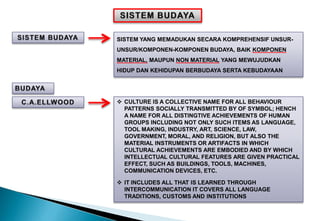 SISTEM YANG MEMADUKAN SECARA KOMPREHENSIF UNSUR-
UNSUR/KOMPONEN-KOMPONEN BUDAYA, BAIK KOMPONEN
MATERIAL, MAUPUN NON MATERIAL YANG MEWUJUDKAN
HIDUP DAN KEHIDUPAN BERBUDAYA SERTA KEBUDAYAAN
 CULTURE IS A COLLECTIVE NAME FOR ALL BEHAVIOUR
PATTERNS SOCIALLY TRANSMITTED BY OF SYMBOL; HENCH
A NAME FOR ALL DISTINGTIVE ACHIEVEMENTS OF HUMAN
GROUPS INCLUDING NOT ONLY SUCH ITEMS AS LANGUAGE,
TOOL MAKING, INDUSTRY, ART, SCIENCE, LAW,
GOVERNMENT, MORAL, AND RELIGION, BUT ALSO THE
MATERIAL INSTRUMENTS OR ARTIFACTS IN WHICH
CULTURAL ACHIEVEMENTS ARE EMBODIED AND BY WHICH
INTELLECTUAL CULTURAL FEATURES ARE GIVEN PRACTICAL
EFFECT, SUCH AS BUILDINGS, TOOLS, MACHINES,
COMMUNICATION DEVICES, ETC.
 IT INCLUDES ALL THAT IS LEARNED THROUGH
INTERCOMMUNICATION IT COVERS ALL LANGUAGE
TRADITIONS, CUSTOMS AND INSTITUTIONS
 