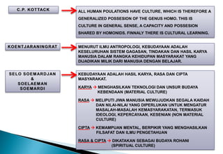 ALL HUMAN POULATIONS HAVE CULTURE, WHICH IS THEREFORE A
GENERALIZED POSSESION OF THE GENUS HOMO. THIS IS
CULTURE IN GENERAL SENSE, A CAPACITY AND POSSESION
SHARED BY HOMONIDS. FINNALY THERE IS CULTURAL LEARNING.
MENURUT ILMU ANTROPOLOGI, KEBUDAYAAN ADALAH
KESELURUHAN SISTEM GAGASAN, TINDAKAN DAN HASIL KARYA
MANUSIA DALAM RANGKA KEHIDUPAN MASYARAKAT YANG
DIJADIKAN MILIK DARI MANUSIA DENGAN BELAJAR.
KEBUDAYAAN ADALAH HASIL KARYA, RASA DAN CIPTA
MASYARAKAT.
KARYA  MENGHASILKAN TEKNOLOGI DAN UNSUR BUDAYA
KEBENDAAN (MATERIAL CULTURE)
RASA  MELIPUTI JIWA MANUSIA MEWUJUDKAN SEGALA KAIDAH
DAN NILAI-NILAI YANG DIPERLUKAN UNTUK MENGATUR
MASALAH-MASALAH KEMASYARAKATAN, TERMASUK
IDEOLOGI, KEPERCAYAAN, KESENIAN (NON MATERIAL
CULTURE)
CIPTA  KEMAMPUAN MENTAL, BERPIKIR YANG MENGHASILKAN
FILSAFAT DAN ILMU PENGETAHUAN
RASA & CIPTA  DIKATAKAN SEBAGAI BUDAYA ROHANI
(SPIRITUAL CULTURE)
 