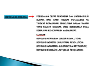 PERUBAHAN CEPAT FENOMENA DAN UNSUR-UNSUR
BUDAYA DARI SATU TINGKAT PERADABAN KE
TINGKAT PERADABAN BERIKUTNYA DALAM WAKTU
YANG RELATIF SINGKAT, YANG BERDAMPAK PADA
KEMAJUAN KEHIDUPAN DI MASYARAKAT.
CONTOH :
REVOLUSI PERTANIAN (GREEN REVOLUTION)
REVOLUSI INDUSTRI (INDUSTRIAL REVOLUTION)
REVOLUSI INFORMASI (INFORMATION REVOLUTION)
REVOLUSI BUDIDAYA LAUT (BLUE REVOLUTION)
 
