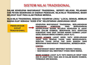 DALAM KEHIDUPAN MASYARAKAT TRADISIONAL, SEPERTI NELAYAN, PELADANG
DAN PETANI SEDERHANA DI DAERAH PEDESAAN, NILAI-NILAI TRADISIONAL MASIH
MELEKAT KUAT PADA ALAM PIKIRAN MEREKA.
NILAI-NILAI TRADISIONAL SEBAGAI “KEARIFAN LOKAL” (LOCAL GENIUS), MEMILIKI
MAKNA KUAT SEBAGAI “KODE ETIK” KELESTARIAN LINGKUNGAN HIDUP.
KEHIDUPAN MASYARAKAT TRADISIONAL, BERLANDASKAN
PANDANGAN KOMOGONI, YANG BERDASARKAN
KEPERCAYAAN BAHWA SELURUH KEHIDUPAN DI JAGAT
RAYA (DALAM KOSMOS), MERUPAKAN SATU KESATUAN
HUBUNGAN YANG ERAT ANTARA MAKRO KOSMOS (JAGAT
GEDE) DENGAN MIKRO KOSMOS (JAGAT ALIT).
MAKRO KOSMOS (JAGAT GEDE) YAITU KESELURUHAN
JAGAT RAYA DENGAN TUHAN YANG MENGUASAINYA.
SEBUTAN TUHAN UNTUK TIAP SUKU BANGSA YANG
MERUPAKAN MASYARAKAT TRADISIONAL, BERBEDA-BEDA.
CONTOH :
• MASYARAKAT BADUY MENYEBUT BATARA TUNGGAL.
• MASYARAKAT BALI MENYEBUT HYANG WIDHI WARSA.
MIKRO KOSMOS (JAGAT ALIT) YAITU MAKHLUK HIDUP YANG
ADA DI JAGAT RAYA YANG ADA DI DALAM MAKRO KOSMOS,
TERMASUK DIRI MANUSIA.
 