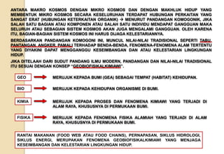 ANTARA MAKRO KOSMOS DENGAN MIKRO KOSMOS DAN DENGAN MAKHLUK HIDUP YANG
MEMBENTUK MIKRO KOSMOS SECARA KESELURUHAN TERDAPAT HUBUNGAN PERKAITAN YANG
SANGAT ERAT (HUBUNGAN KETERKAITAN ORGANIK)  MENURUT PANDANGAN KOMOGONIK, JIKA
SALAH SATU BAGIAN ATAU KOMPONEN ATAU SALAH SATU INDIVIDU MENDAPAT GANGGUAN MAKA
SELURUH ATAU SEBAGIAN SISTEM KOSMOS AKAN JUGA MENGALAMI GANGGUAN. OLEH KARENA
ITU, BAGIAN-BAGIAN SISTEM KOSMOS INI HARUS DIJAGA KELESTARIANNYA.
BERDASARKAN PANDANGAN KOMOGONI INI, MUNCUL NILAI-NILAI TRADISIONAL SEPERTI TABU,
PANTANGAN, ANGKER, PAMALI TERHADAP BENDA-BENDA, FENOMENA-FENOMENA ALAM TERTENTU
YANG DIYAKINI DAPAT MENGGANGGU KESEIMBANGAN DAN ATAU KELESTARIAN LINGKUNGAN
HIDUP.
JIKA DITELAAH DARI SUDUT PANDANG ILMU MODERN, PANDANGAN DAN NILAI-NILAI TRADISIONAL
ITU SESUAI DENGAN KONSEP “GEOBIOFISIKALKIMIAWI”.
MERUJUK KEPADA BUMI (GEA) SEBAGAI TEMPAT (HABITAT) KEHIDUPAN.GEO
MERUJUK KEPADA KEHIDUPAN ORGANISME DI BUMI.BIO
MERUJUK KEPADA PROSES DAN FENOMENA KIMIAWI YANG TERJADI DI
ALAM RAYA, KHUSUSNYA DI PERMUKAAN BUMI.
KIMIA
MERUJUK KEPADA FENOMENA FISIKA ALAMIAH YANG TERJADI DI ALAM
RAYA, KHUSUSNYA DI PERMUKAAN BUMI.
FISIKA
RANTAI MAKANAN (FOOD WEB ATAU FOOD CHAINS), PERNAPASAN, SIKLUS HIDROLOGI,
SIKLUS ENERGI, MERUPAKAN FENOMENA GEOBIOFISIKALKIMIAWI YANG MENJAGA
KESEIMBANGAN DAN KELESTARIAN LINGKUNGAN HIDUP.
 