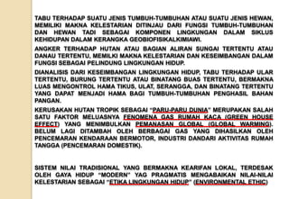 TABU TERHADAP SUATU JENIS TUMBUH-TUMBUHAN ATAU SUATU JENIS HEWAN,
MEMILIKI MAKNA KELESTARIAN DITINJAU DARI FUNGSI TUMBUH-TUMBUHAN
DAN HEWAN TADI SEBAGAI KOMPONEN LINGKUNGAN DALAM SIKLUS
KEHIDUPAN DALAM KERANGKA GEOBIOFISIKALKIMIAWI.
ANGKER TERHADAP HUTAN ATAU BAGIAN ALIRAN SUNGAI TERTENTU ATAU
DANAU TERTENTU, MEMILKI MAKNA KELESTARIAN DAN KESEIMBANGAN DALAM
FUNGSI SEBAGAI PELINDUNG LINGKUNGAN HIDUP.
DIANALISIS DARI KESEIMBANGAN LINGKUNGAN HIDUP, TABU TERHADAP ULAR
TERTENTU, BURUNG TERTENTU ATAU BINATANG BUAS TERTENTU, BERMAKNA
LUAS MENGONTROL HAMA TIKUS, ULAT, SERANGGA, DAN BINATANG TERTENTU
YANG DAPAT MENJADI HAMA BAGI TUMBUH-TUMBUHAN PENGHASIL BAHAN
PANGAN.
KERUSAKAN HUTAN TROPIK SEBAGAI “PARU-PARU DUNIA” MERUPAKAN SALAH
SATU FAKTOR MELUASNYA FENOMENA GAS RUMAH KACA (GREEN HOUSE
EFFECT) YANG MENIMBULKAN PEMANASAN GLOBAL (GLOBAL WARMING).
BELUM LAGI DITAMBAH OLEH BERBAGAI GAS YANG DIHASILKAN OLEH
PENCEMARAN KENDARAAN BERMOTOR, INDUSTRI DANDARI AKTIVITAS RUMAH
TANGGA (PENCEMARAN DOMESTIK).
SISTEM NILAI TRADISIONAL YANG BERMAKNA KEARIFAN LOKAL, TERDESAK
OLEH GAYA HIDUP “MODERN” YAG PRAGMATIS MENGABAIKAN NILAI-NILAI
KELESTARIAN SEBAGAI “ETIKA LINGKUNGAN HIDUP” (ENVIRONMENTAL ETHIC)
 
