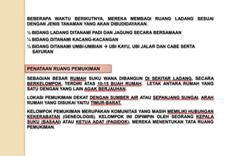 SEBAGIAN BESAR RUMAH SUKU WANA DIBANGUN DI SEKITAR LADANG, SECARA
BERKELOMPOK, TERDIRI ATAS 10-15 BUAH RUMAH. LETAK ANTARA RUMAH YANG
SATU DENGAN YANG LAIN AGAK BERJAUHAN.
LOKASI PEMUKIMAN DEKAT DENGAN SUMBER AIR ATAU SEPANJANG SUNGAI. ARAH
RUMAH YANG DISUKAI YAITU TIMUR-BARAT.
KELOMPOK PEMUKIMAN MERUPAKAN KOMUNITAS YANG MASIH MEMILIKI HUBUNGAN
KEKERABATAN (GENEOLOGIS). KELOMPOK INI DIPIMPIN OLEH SEORANG KEPALA
SUKU (BASAAI) ATAU KETUA ADAT (PAGIDOK), MEREKA MENENTUKAN TATA RUANG
PEMUKIMAN.
PENATAAN RUANG PEMUKIMAN
BEBERAPA WAKTU BERIKUTNYA, MEREKA MEMBAGI RUANG LADANG SESUAI
DENGAN JENIS TANAMAN YANG AKAN DIBUDIDAYAKAN.
½ BIDANG LADANG DITANAMI PADI DAN JAGUNG SECARA BERSAMAAN
¼ BIDANG DITANAMI KACANG-KACANGAN
¼ BIDANG DITANAMI UMBI-UMBIAN  UBI KAYU, UBI JALAR DAN CABE SERTA
SAYURAN
 
