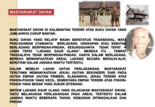MASYARAKAT DAYAK DI KALIMANTAN TERDIRI ATAS SUKU DAYAK YANG
JUMLAHNYA CUKUP BANYAK.
SUKU DAYAK YANG RELATIF MASIH BERSTATUS TRADISIONAL, MATA
PENCAHARIAN UTAMANYA BERLADANG. UNGKAPAN ATAU SEBUTAN
BERLADANG BERPINDAH-PINDAH, SESUNGGUHNYA TIDAK TEPAT 
LEBIH TEPAT “LADANG DAUR ULANG”. MEREKA ITU , TEMPAT
TINGGALNYA TIDAK BERPINDAH-PINDAH, HANYA DALAM BERLADANG,
MEREKA MEMANFAATKAN AREAL LADANG SECARA BERALIH-ALIH,
BEROTASI DALAM JANGKA WAKTU TERTENTU.
DALAM MEMILIH LAHAN UNTUK PERLADANGAN, MASYARAKAT
TERUTAMA MEMANFAATKAN JEKAU (HUTAN SEKUNDER) DARI PADA
HUTAN EMPAK (HUTAN PRIMER). ALASANNYA, JEKAU TERDIRI ATAS
POHON-POHON YANG KECIL, SEMENTARA EMPAK TERDIRI ATAS POHON-
POHON YANG BESAR YANG SUKAR DITEBANG.
SISTEM LADANG DAUR ULANG YANG DILAKUKAN MASYARAKAT DAYAK,
YAITU MELAKUKAN PERLADANGAN PADA AREAL TERTENTU DALAM
JANGKA WAKTU BEBERAPA TAHUN, KEMUDIAN DITINGGALKAN DAN
PINDAH
MASYARAKAT DAYAK
 