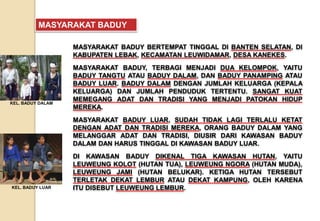 MASYARAKAT BADUY BERTEMPAT TINGGAL DI BANTEN SELATAN, DI
KABUPATEN LEBAK, KECAMATAN LEUWIDAMAR, DESA KANEKES.
MASYARAKAT BADUY, TERBAGI MENJADI DUA KELOMPOK, YAITU
BADUY TANGTU ATAU BADUY DALAM, DAN BADUY PANAMPING ATAU
BADUY LUAR. BADUY DALAM DENGAN JUMLAH KELUARGA (KEPALA
KELUARGA) DAN JUMLAH PENDUDUK TERTENTU. SANGAT KUAT
MEMEGANG ADAT DAN TRADISI YANG MENJADI PATOKAN HIDUP
MEREKA.
MASYARAKAT BADUY LUAR, SUDAH TIDAK LAGI TERLALU KETAT
DENGAN ADAT DAN TRADISI MEREKA, ORANG BADUY DALAM YANG
MELANGGAR ADAT DAN TRADISI, DIUSIR DARI KAWASAN BADUY
DALAM DAN HARUS TINGGAL DI KAWASAN BADUY LUAR.
DI KAWASAN BADUY DIKENAL TIGA KAWASAN HUTAN, YAITU
LEUWEUNG KOLOT (HUTAN TUA), LEUWEUNG NGORA (HUTAN MUDA),
LEUWEUNG JAMI (HUTAN BELUKAR). KETIGA HUTAN TERSEBUT
TERLETAK DEKAT LEMBUR ATAU DEKAT KAMPUNG, OLEH KARENA
ITU DISEBUT LEUWEUNG LEMBUR.
MASYARAKAT BADUY
KEL. BADUY DALAM
KEL. BADUY LUAR
 
