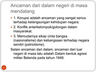 Ancaman dari dalam negeri di masa
     mendatang
      1. Korupsi adalah ancaman yang sangat serius
       terhadap kelangsungan kehidupan negara.
      2. Konflik antarkelompok/golongan dalam
       masyarakat.
      3. Memudarnya sikap cinta bangsa
       (nasionalisme) dan kebangsaan terhadap negara
       sendiri (patriotisme).
     Selain ancaman dari dalam, ancaman dari luar
       negeri di masa lalu adalah Dalam bentuk agresi
       militer Belanda pada tahun 1949.

11
 