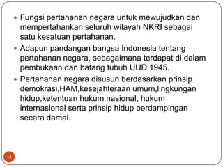  Fungsi pertahanan negara untuk mewujudkan dan
       mempertahankan seluruh wilayah NKRI sebagai
       satu kesatuan pertahanan.
      Adapun pandangan bangsa Indonesia tentang
       pertahanan negara, sebagaimana terdapat di dalam
       pembukaan dan batang tubuh UUD 1945.
      Pertahanan negara disusun berdasarkan prinsip
       demokrasi,HAM,kesejahteraan umum,lingkungan
       hidup,ketentuan hukum nasional, hukum
       internasional serta prinsip hidup berdampingan
       secara damai.



14
 