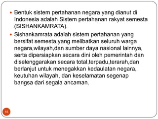  Bentuk sistem pertahanan negara yang dianut di
       Indonesia adalah Sistem pertahanan rakyat semesta
       (SISHANKAMRATA).
      Sishankamrata adalah sistem pertahanan yang
       bersifat semesta,yang melibatkan seluruh warga
       negara,wilayah,dan sumber daya nasional lainnya,
       serta dipersiapkan secara dini oleh pemerintah dan
       diselenggarakan secara total,terpadu,terarah,dan
       berlanjut untuk menegakkan kedaulatan negara,
       keutuhan wilayah, dan keselamatan segenap
       bangsa dari segala ancaman.



15
 