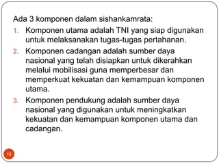 Ada 3 komponen dalam sishankamrata:
     1. Komponen utama adalah TNI yang siap digunakan
        untuk melaksanakan tugas-tugas pertahanan.
     2. Komponen cadangan adalah sumber daya
        nasional yang telah disiapkan untuk dikerahkan
        melalui mobilisasi guna memperbesar dan
        memperkuat kekuatan dan kemampuan komponen
        utama.
     3. Komponen pendukung adalah sumber daya
        nasional yang digunakan untuk meningkatkan
        kekuatan dan kemampuan komponen utama dan
        cadangan.


16
 