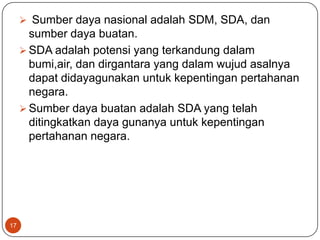  Sumber daya nasional adalah SDM, SDA, dan
       sumber daya buatan.
      SDA adalah potensi yang terkandung dalam
       bumi,air, dan dirgantara yang dalam wujud asalnya
       dapat didayagunakan untuk kepentingan pertahanan
       negara.
      Sumber daya buatan adalah SDA yang telah
       ditingkatkan daya gunanya untuk kepentingan
       pertahanan negara.




17
 