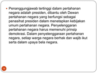  Penanggungjawab tertinggi dalam pertahanan
      negara adalah presiden, dibantu oleh Dewan
      pertahanan negara yang berfungsi sebagai
      penasihat presiden dalam menetapkan kebijakan
      umum pertahanan negara. Penyelenggaran
      pertahanan negara harus memenuhi prinsip
      demokrasi. Dalam penyelenggaraan pertahanan
      negara, setiap warga negara berhak dan wajib ikut
      serta dalam upaya bela negara.




18
 