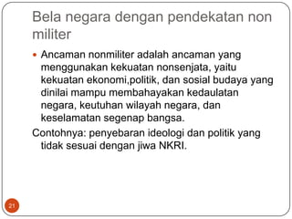 Bela negara dengan pendekatan non
     militer
      Ancaman nonmiliter adalah ancaman yang
      menggunakan kekuatan nonsenjata, yaitu
      kekuatan ekonomi,politik, dan sosial budaya yang
      dinilai mampu membahayakan kedaulatan
      negara, keutuhan wilayah negara, dan
      keselamatan segenap bangsa.
     Contohnya: penyebaran ideologi dan politik yang
      tidak sesuai dengan jiwa NKRI.




21
 