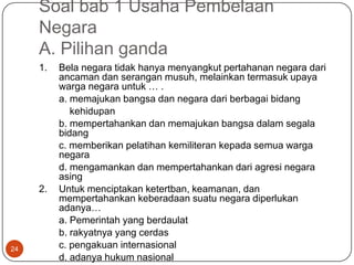Soal bab 1 Usaha Pembelaan
     Negara
     A. Pilihan ganda
     1.   Bela negara tidak hanya menyangkut pertahanan negara dari
          ancaman dan serangan musuh, melainkan termasuk upaya
          warga negara untuk … .
          a. memajukan bangsa dan negara dari berbagai bidang
             kehidupan
          b. mempertahankan dan memajukan bangsa dalam segala
          bidang
          c. memberikan pelatihan kemiliteran kepada semua warga
          negara
          d. mengamankan dan mempertahankan dari agresi negara
          asing
     2.   Untuk menciptakan ketertban, keamanan, dan
          mempertahankan keberadaan suatu negara diperlukan
          adanya…
          a. Pemerintah yang berdaulat
          b. rakyatnya yang cerdas
24        c. pengakuan internasional
          d. adanya hukum nasional
 