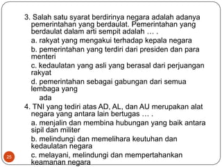 3. Salah satu syarat berdirinya negara adalah adanya
       pemerintahan yang berdaulat. Pemerintahan yang
       berdaulat dalam arti sempit adalah … .
       a. rakyat yang mengakui terhadap kepala negara
       b. pemerintahan yang terdiri dari presiden dan para
       menteri
       c. kedaulatan yang asli yang berasal dari perjuangan
       rakyat
       d. pemerintahan sebagai gabungan dari semua
       lembaga yang
          ada
     4. TNI yang tediri atas AD, AL, dan AU merupakan alat
       negara yang antara lain bertugas … .
       a. menjalin dan membina hubungan yang baik antara
       sipil dan militer
       b. melindungi dan memelihara keutuhan dan
       kedaulatan negara
25     c. melayani, melindungi dan mempertahankan
       keamanan negara
 