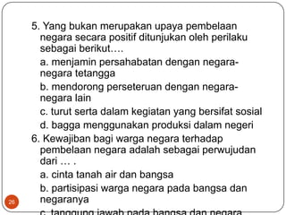 5. Yang bukan merupakan upaya pembelaan
       negara secara positif ditunjukan oleh perilaku
       sebagai berikut….
       a. menjamin persahabatan dengan negara-
       negara tetangga
       b. mendorong perseteruan dengan negara-
       negara lain
       c. turut serta dalam kegiatan yang bersifat sosial
       d. bagga menggunakan produksi dalam negeri
     6. Kewajiban bagi warga negara terhadap
       pembelaan negara adalah sebagai perwujudan
       dari … .
       a. cinta tanah air dan bangsa
       b. partisipasi warga negara pada bangsa dan
26     negaranya
 