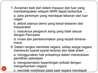 7. Ancaman baik dari dalam maupun dari luar yang
       membahayakan wilayah NKRI dapat berbentuk ….
       a. para pemimpin yang mendapat tekanan dari luar
       negeri
       b. akibat adanya demo yang besar-besaran dari
       masyarakat
       c. masuknya pengaruh asing yang tidak sesuai
       dengan Pancasila
       d. invasi dan pemberontakan yang terjadi dimana-
       mana
     8. Dalam rangka membela negara, setiap warga negara
       memenuhi syarat-syarat tertentu dan tidak boleh … .
       a. menggunakan hak pribadinya dalam menentukan
       pemilihan pekerjaan
       b. mengutamakan kepentingan pribadi dengan
       mengorbankan negara
27
       c. menolak mobilisasi pada saat negara mendapat
 