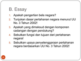 B. Essay
     1.   Apakah pengertian bela negara?
     2.   Tunjukan dasar pertahanan negara menurut UU
          No. 3 Tahun 2002!
     3.   Apakah yang dimaksud dengan komponen
          cadangan dengan pendukung?
     4.   Sebutkan fungsi dan tujuan dari pertahanan
          negara!
     5.   Sebutkan upaya penyelenggaraan pertahanan
          negara berdasarkan UU No. 3 Tahun 2002!


29
 