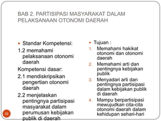 BAB 2. PARTISIPASI MASYARAKAT DALAM
     PELAKSANAAN OTONOMI DAERAH



      Standar Kompetensi:       Tujuan :
     1.2 memahami               1. Memahami hakikat
                                   otonomi dan otonomi
       pelaksanaan otonomi         daerah
       daerah                   2. Memahami arti dan
     Kompetensi dasar:             pentingnya kebijakan
                                   publik
     2.1 mendiskripsikan
                                3. Menyadari arti dan
       pengertian otonomi          pentingnya partisipasi
       daerah                      dalam kebijakan publik
     2.2 menjelaskan               di daerah
       pentingnya partisipasi   4. Mampu berpartisipasi
       masyarakat dalam            mewujudkan cita-cita
                                   otonomi daerah dalam
32     perumusan kebijakan         kehidupan sehari-hari
       publik di daerah
 