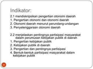 Indikator:
     2.1 mendiskripsikan pengertian otonomi daerah
     1. Pengertian otonomi dan otonomi daerah
     2. Otonomi daerah menurut perundang-undangan
     3. Penyelenggaraan otonomi daerah

     2.2 menjelaskan pentingnya partisipasi masyarakat
         dalam perumusan kebijakan publik di daerah
     1. Pengertian kebijakan publik
     2. Kebijakan publik di daerah
     3. Pengertian dan pentingnya partisipasi
     4. Bentuk-bentuk partisipasi masyarakat dalam
       kebijakan publik

33
 