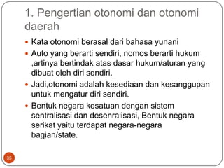 1. Pengertian otonomi dan otonomi
     daerah
      Kata otonomi berasal dari bahasa yunani
      Auto yang berarti sendiri, nomos berarti hukum
       ,artinya bertindak atas dasar hukum/aturan yang
       dibuat oleh diri sendiri.
      Jadi,otonomi adalah kesediaan dan kesanggupan
       untuk mengatur diri sendiri.
      Bentuk negara kesatuan dengan sistem
       sentralisasi dan desenralisasi, Bentuk negara
       serikat yaitu terdapat negara-negara
       bagian/state.

35
 