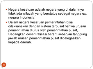  Negara kesatuan adalah negara yang di dalamnya
       tidak ada wilayah yang berstatus sebagai negara ex:
       negara Indonesia
      Dalam negara kesatuan pemerintahan bisa
       dilaksanakan dengan sistem terpusat bahwa urusan
       pemerintahan diurus oleh pemerintahan pusat,
       Sedangkan desentralisasi berarti sebagian tanggung
       jawab urusan pemerintahan pusat didelegasikan
       kepada daerah.




36
 