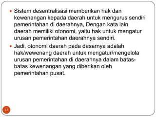  Sistem desentralisasi memberikan hak dan
       kewenangan kepada daerah untuk mengurus sendiri
       pemerintahan di daerahnya, Dengan kata lain
       daerah memiliki otonomi, yaitu hak untuk mengatur
       urusan pemerintahan daerahnya sendiri.
      Jadi, otonomi daerah pada dasarnya adalah
       hak/wewenang daerah untuk mengatur/mengelola
       urusan pemerintahan di daerahnya dalam batas-
       batas kewenangan yang diberikan oleh
       pemerintahan pusat.




37
 