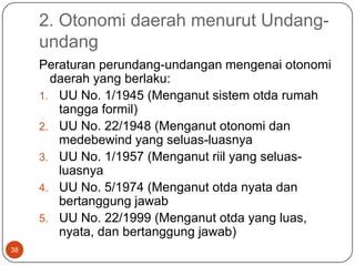 2. Otonomi daerah menurut Undang-
     undang
     Peraturan perundang-undangan mengenai otonomi
       daerah yang berlaku:
     1. UU No. 1/1945 (Menganut sistem otda rumah
        tangga formil)
     2. UU No. 22/1948 (Menganut otonomi dan
        medebewind yang seluas-luasnya
     3. UU No. 1/1957 (Menganut riil yang seluas-
        luasnya
     4. UU No. 5/1974 (Menganut otda nyata dan
        bertanggung jawab
     5. UU No. 22/1999 (Menganut otda yang luas,
        nyata, dan bertanggung jawab)
38
 