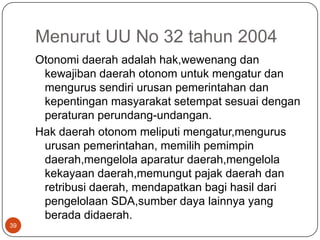 Menurut UU No 32 tahun 2004
     Otonomi daerah adalah hak,wewenang dan
      kewajiban daerah otonom untuk mengatur dan
      mengurus sendiri urusan pemerintahan dan
      kepentingan masyarakat setempat sesuai dengan
      peraturan perundang-undangan.
     Hak daerah otonom meliputi mengatur,mengurus
      urusan pemerintahan, memilih pemimpin
      daerah,mengelola aparatur daerah,mengelola
      kekayaan daerah,memungut pajak daerah dan
      retribusi daerah, mendapatkan bagi hasil dari
      pengelolaan SDA,sumber daya lainnya yang
      berada didaerah.
39
 