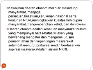  Kewajiban daerah otonom meliputi: melindungi
       masyarakat, menjaga
       persatuan,kesatuan,kerukunan nasional serta
       keutuhan NKRI,meningkatkan kualitas kehidupan
       masyarakat,mengembangkan kehidupan demokrasi.
      Daerah otonom adalah kesatuan masyarakat hukum
       yang mempunyai batas-batas wilayah,yang
       berwenang mengatur dan mengurus urusan
       pemerintahan dan kepentingan masyarakat
       setempat menurut prakarsa sendiri berdasarkan
       aspirasi masyarakatdalam sistem NKRI.



40
 